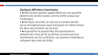 Quelques définitions importantes
• ● Mot binaire (parfois appelé Mot) est une quantité
déterminée de bits traitée comme entité unique par
l'ordinateur.
• ● De façon concrète, le mot est le nombre de bits
qu'un microprocesseur peut manipuler en même temps
(et donc qui circulent sur les bus).
• ● Aujourd'hui la plupart des microprocesseurs
utilisent des mots de 32 ou 64 bits (suivant que leur
architecture est 32 ou 64 bits). Les premiers ordinateurs
utilisaient des mots de 8 bits.
10
 