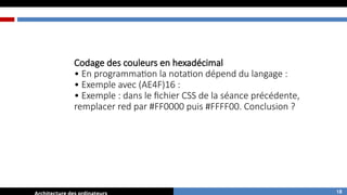 Codage des couleurs en hexadécimal
• En programmation la notation dépend du langage :
• Exemple avec (AE4F)16 :
• Exemple : dans le fichier CSS de la séance précédente,
remplacer red par #FF0000 puis #FFFF00. Conclusion ?
18
 