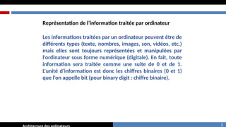 Les informations traitées par un ordinateur peuvent être de
différents types (texte, nombres, images, son, vidéos, etc.)
mais elles sont toujours représentées et manipulées par
l'ordinateur sous forme numérique (digitale). En fait, toute
information sera traitée comme une suite de 0 et de 1.
L'unité d'information est donc les chiffres binaires (0 et 1)
que l'on appelle bit (pour binary digit : chiffre binaire).
Représentation de l’information traitée par ordinateur
2
 