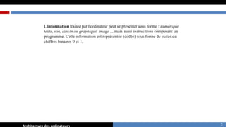 L'information traitée par l'ordinateur peut se présenter sous forme : numérique,
texte, son, dessin ou graphique, image ... mais aussi instructions composant un
programme. Cette information est représentée (codée) sous forme de suites de
chiffres binaires 0 et 1.
3
 
