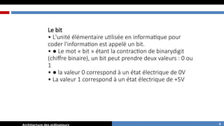 Le bit
• L'unité élémentaire utilisée en informatique pour
coder l'information est appelé un bit.
• ● Le mot « bit » étant la contraction de binarydigit
(chiffre binaire), un bit peut prendre deux valeurs : 0 ou
1
• ● la valeur 0 correspond à un état électrique de 0V
• La valeur 1 correspond à un état électrique de +5V
6
 