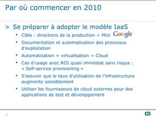 Par où commencer en 2010
> Se préparer à adopter le modèle IaaS
 Cible : directions de la production = Mini
 Documentation et automatisation des processus
d’exploitation
 Automatisation + virtualisation = Cloud
 Cas d’usage avec ROI quasi immédiat sans risque :
« Self-service provisioning »
 S’assurer que le taux d’utilisation de l’infrastructure
augmente sensiblement
 Utiliser les fournisseurs de cloud externes pour des
applications de test et développement
17
 