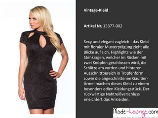 Jeansprint Leggings
Artikel Nr. 12161-015
Super elastische Legging mit einem
Jeans-Druck. Sie passt sich an wie eine
zweite Haut und ist äußerst angenehm zu
tragen. So zeigt Frau Bein!
Vintage-Kleid
Artikel Nr. 13377-002
Sexy und elegant zugleich - das Kleid
mit floraler Musterprägung zieht alle
Blicke auf sich. Highlights wie der
Stehkragen, welcher im Rücken mit
zwei Knöpfen geschlossen wird, die
Schlitze am vorden und hinteren
Ausschnittbereich in Tropfenform
sowie die angeschnittenen Gaultier-
Ärmel machen dieses Kleid zu einem
besonders edlen Kleidungsstück. Der
rückwärtige Nahtreißverschluss
erleichtert das Ankleiden.
 