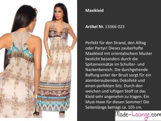 Jeansprint Leggings
Artikel Nr. 12161-015
Super elastische Legging mit einem
Jeans-Druck. Sie passt sich an wie eine
zweite Haut und ist äußerst angenehm zu
tragen. So zeigt Frau Bein!
Maxikleid
Artikel Nr. 13366-023
Perfekt für den Strand, den Alltag
oder Partys! Dieses zauberhafte
Maxikleid mit orientalischem Muster
besticht besonders durch die
Spitzeneinsätze im Schulter- und
Nackenbereich. Die durchgehende
Raffung unter der Brust sorgt für ein
atemberaubendes Dekolleté und
einen perfekten Sitz. Durch den
weichen und luftigen Stoff ist das
Kleid sehr angenehm zu tragen. Ein
Must-Have für diesen Sommer! Die
Seitenlänge beträgt ca. 105 cm.
 