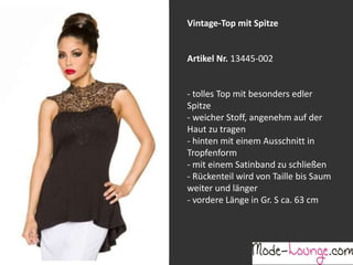 Jeansprint Leggings
Artikel Nr. 12161-015
Super elastische Legging mit einem
Jeans-Druck. Sie passt sich an wie eine
zweite Haut und ist äußerst angenehm zu
tragen. So zeigt Frau Bein!
Vintage-Top mit Spitze
Artikel Nr. 13445-002
- tolles Top mit besonders edler
Spitze
- weicher Stoff, angenehm auf der
Haut zu tragen
- hinten mit einem Ausschnitt in
Tropfenform
- mit einem Satinband zu schließen
- Rückenteil wird von Taille bis Saum
weiter und länger
- vordere Länge in Gr. S ca. 63 cm
 
