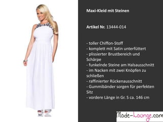 Jeansprint Leggings
Artikel Nr. 12161-015
Super elastische Legging mit einem
Jeans-Druck. Sie passt sich an wie eine
zweite Haut und ist äußerst angenehm zu
tragen. So zeigt Frau Bein!
Maxi-Kleid mit Steinen
Artikel Nr. 13444-014
- toller Chiffon-Stoff
- komplett mit Satin unterfüttert
- plissierter Brustbereich und
Schärpe
- funkelnde Steine am Halsausschnitt
- im Nacken mit zwei Knöpfen zu
schließen
- raffinierter Rückenausschnitt
- Gummibänder sorgen für perfekten
Sitz
- vordere Länge in Gr. S ca. 146 cm
 