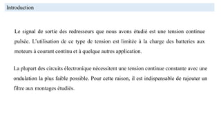 Le signal de sortie des redresseurs que nous avons étudié est une tension continue
pulsée. L’utilisation de ce type de tension est limitée à la charge des batteries aux
moteurs à courant continu et à quelque autres application.
La plupart des circuits électronique nécessitent une tension continue constante avec une
ondulation la plus faible possible. Pour cette raison, il est indispensable de rajouter un
filtre aux montages étudiés.
Introduction
 