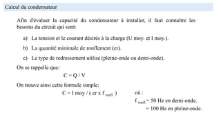 Calcul du condensateur
Afin d'évaluer la capacité du condensateur à installer, il faut connaître les
besoins du circuit qui sont:
a) La tension et le courant désirés à la charge (U moy. et I moy.).
b) La quantité minimale de ronflement (er).
c) Le type de redressement utilisé (pleine-onde ou demi-onde).
On se rappelle que:
C = Q / V
On trouve ainsi cette formule simple:
C = I moy / ( er x f ronfl. ) où :
f ronfl.= 50 Hz en demi-onde.
= 100 Hz en pleine-onde.
 
