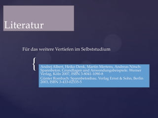 Literatur
Für das weitere Vertiefen im Selbststudium

{

Andrej Albert, Heiko Denk, Martin Mertens, Andreas Nitsch:
Spannbeton. Grundlagen und Anwendungsbeispiele. Werner
Verlag, Köln 2007, ISBN 3-8041-1090-8
Günter Rombach: Spannbetonbau. Verlag Ernst & Sohn, Berlin
2003, ISBN 3-433-02535-5

 
