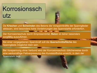 Korrosionssch
utz
Da Kriechen und Schwinden des Betons die Vorspannkräfte der Spannglieder
abbauen, sind besonders hohe Vordehnungen des Spannstahls erforderlich.
Der Korrosionsschutz durch Einpressmörtel, Beton ist daher besonders
sorgfältig auszuführen.
Bei einer vorgegebenen Spannkraft soll die Querschnittsfläche des
Spannglieds möglichst klein sein.
Bei Vorspannung ohne Verbund wird der Korrosionsschutz üblicherweise durch
eine werksmäßige Fettverpressung des Kunststoffrohrs erreicht, in dem der
Spannstahl liegt.

 
