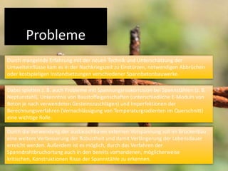 Probleme
Durch mangelnde Erfahrung mit der neuen Technik und Unterschätzung der
Umwelteinflüsse kam es in der Nachkriegszeit zu Einstürzen, notwendigen Abbrüchen
oder kostspieligen Instandsetzungen verschiedener Spannbetonbauwerke.
Dabei spielten z. B. auch Probleme mit Spannungsrisskorrosion bei Spannstählen (z. B.
Neptunstahl), Unkenntnis von Baustoffeigenschaften (unterschiedliche E-Moduln von
Beton je nach verwendeten Gesteinszuschlägen) und Imperfektionen der
Berechnungsverfahren (Vernachlässigung von Temperaturgradienten im Querschnitt)
eine wichtige Rolle.
Durch die Verwendung der austauschbaren externen Vorspannung soll im Brückenbau
eine weitere Verbesserung der Robustheit und damit Verlängerung der Lebensdauer
erreicht werden. Außerdem ist es möglich, durch das Verfahren der
Spanndrahtbruchortung auch in den bereits vorhandenen, möglicherweise
kritischen, Konstruktionen Risse der Spannstähle zu erkennen.

 