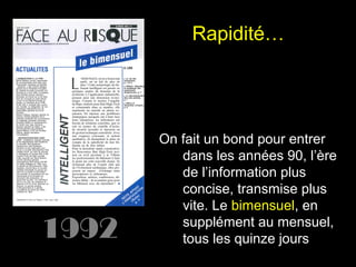 Rapidité…

1992

On fait un bond pour entrer
dans les années 90, l’ère
de l’information plus
concise, transmise plus
vite. Le bimensuel, en
supplément au mensuel,
tous les quinze jours

 