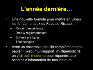 L’année dernière…
•

Une nouvelle formule pour mettre en valeur
les fondamentaux de Face au Risque :
–
–
–
–

•

Retour d’expérience,
Droit & réglementation
Bonnes pratiques
Technologies

Avec un ensemble d’outils complémentaires
papier + web, multisupport, multipériodicité,
un vrai outil moderne pour répondre aux
besoins d’information de nos lecteurs

 