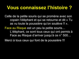 Vous connaissez l’histoire ?
Celle de la petite souris qui se promène avec son
copain l’éléphant et qui se retourne et dit « Tu
as vu toute la poussière qu’on soulève !! ».
Face au Risque est un peu la petite souris…
L’éléphant, ce sont tous ceux qui ont permis à
Face au Risque d’arriver jusqu’à ce n° 500…
Merci à tous ceux qui font de la poussière !!!

 
