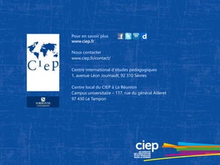 Pour en savoir plus
www.ciep.fr
Nous contacter
www.ciep.fr/contact/
Centre international d’études pédagogiques
1, avenue Léon Journault, 92 310 Sèvres
Centre local du CIEP à La Réunion
Campus universitaire – 117, rue du général Ailleret
97 430 Le Tampon
 