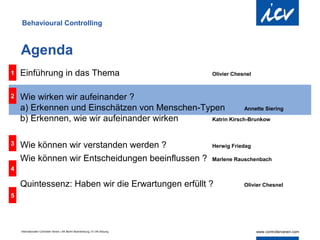 Behavioural Controlling



    Agenda
1   Einführung in das Thema                                                     Olivier Chesnel



2   Wie wirken wir aufeinander ?
    a) Erkennen und Einschätzen von Menschen-Typen          Annette Siering

    b) Erkennen, wie wir aufeinander wirken    Katrin Kirsch-Brunkow



3   Wie können wir verstanden werden ?                                          Herwig Friedag

    Wie können wir Entscheidungen beeinflussen ?                                Marlene Rauschenbach
4

    Quintessenz: Haben wir die Erwartungen erfüllt ?                                        Olivier Chesnel

5




    Internationaler Controller Verein | AK Berlin-Brandenburg | 51.AK-Sitzung
 
