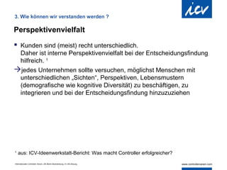 3. Wie können wir verstanden werden ?

Perspektivenvielfalt

 Kunden sind (meist) recht unterschiedlich.
 Daher ist interne Perspektivenvielfalt bei der Entscheidungsfindung
 hilfreich. 1
jedes Unternehmen sollte versuchen, möglichst Menschen mit
 unterschiedlichen „Sichten“, Perspektiven, Lebensmustern
 (demografische wie kognitive Diversität) zu beschäftigen, zu
 integrieren und bei der Entscheidungsfindung hinzuzuziehen




1
    aus: ICV-Ideenwerkstatt-Bericht: Was macht Controller erfolgreicher?

Internationaler Controller Verein | AK Berlin-Brandenburg | 51.AK-Sitzung
 