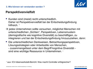 3. Wie können wir verstanden werden ?

Perspektivenvielfalt

 Kunden sind (meist) recht unterschiedlich.
  Daher ist Perspektivenvielfalt bei der Entscheidungsfindung
  hilfreich. 1
 jedes Unternehmen sollte versuchen, möglichst Menschen mit
  unterschiedlichen „Sichten“, Perspektiven, Lebensmustern
  (demografische wie kognitive Diversität) zu beschäftigen, zu
  integrieren und bei der Entscheidungsfindung hinzuzuziehen, denn:
 Die unterschiedlichen Denkweisen, Betrachtungsperspektiven,
  Lösungsstrategien oder Arbeitsstile von Menschen,
  - zusammengefasst unter dem Begriff kognitive Diversität -
  sind eine wichtige Ressource in Unternehmen. 1


1
    aus: ICV-Ideenwerkstatt-Bericht: Was macht Controller erfolgreicher?

Internationaler Controller Verein | AK Berlin-Brandenburg | 51.AK-Sitzung
 
