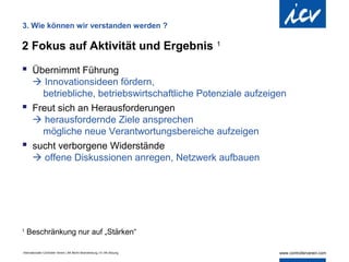 3. Wie können wir verstanden werden ?

2 Fokus auf Aktivität und Ergebnis                                          1


 Übernimmt Führung
   Innovationsideen fördern,
    betriebliche, betriebswirtschaftliche Potenziale aufzeigen
 Freut sich an Herausforderungen
   herausfordernde Ziele ansprechen
    mögliche neue Verantwortungsbereiche aufzeigen
 sucht verborgene Widerstände
   offene Diskussionen anregen, Netzwerk aufbauen




1
    Beschränkung nur auf „Stärken“

Internationaler Controller Verein | AK Berlin-Brandenburg | 51.AK-Sitzung
 