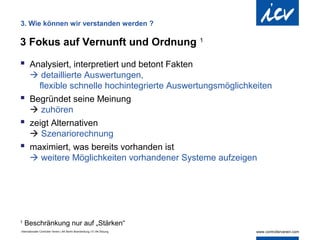 3. Wie können wir verstanden werden ?

3 Fokus auf Vernunft und Ordnung                                            1


 Analysiert, interpretiert und betont Fakten
   detaillierte Auswertungen,
    flexible schnelle hochintegrierte Auswertungsmöglichkeiten
 Begründet seine Meinung
   zuhören
 zeigt Alternativen
   Szenariorechnung
 maximiert, was bereits vorhanden ist
   weitere Möglichkeiten vorhandener Systeme aufzeigen




1
    Beschränkung nur auf „Stärken“
Internationaler Controller Verein | AK Berlin-Brandenburg | 51.AK-Sitzung
 