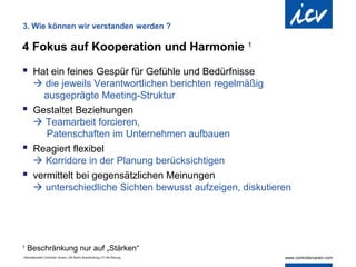 3. Wie können wir verstanden werden ?

4 Fokus auf Kooperation und Harmonie 1

 Hat ein feines Gespür für Gefühle und Bedürfnisse
   die jeweils Verantwortlichen berichten regelmäßig
    ausgeprägte Meeting-Struktur
 Gestaltet Beziehungen
   Teamarbeit forcieren,
     Patenschaften im Unternehmen aufbauen
 Reagiert flexibel
   Korridore in der Planung berücksichtigen
 vermittelt bei gegensätzlichen Meinungen
   unterschiedliche Sichten bewusst aufzeigen, diskutieren




1
    Beschränkung nur auf „Stärken“
Internationaler Controller Verein | AK Berlin-Brandenburg | 51.AK-Sitzung
 
