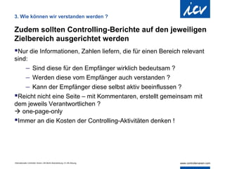 3. Wie können wir verstanden werden ?

Zudem sollten Controlling-Berichte auf den jeweiligen
Zielbereich ausgerichtet werden
Nur die Informationen, Zahlen liefern, die für einen Bereich relevant
sind:
            − Sind diese für den Empfänger wirklich bedeutsam ?
            − Werden diese vom Empfänger auch verstanden ?
            − Kann der Empfänger diese selbst aktiv beeinflussen ?
Reicht nicht eine Seite – mit Kommentaren, erstellt gemeinsam mit
dem jeweils Verantwortlichen ?
 one-page-only
Immer an die Kosten der Controlling-Aktivitäten denken !




Internationaler Controller Verein | AK Berlin-Brandenburg | 51.AK-Sitzung
 