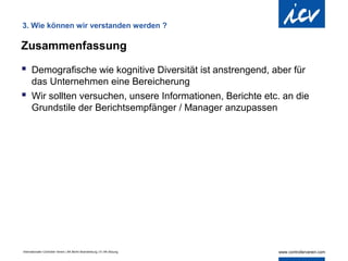 3. Wie können wir verstanden werden ?

Zusammenfassung

 Demografische wie kognitive Diversität ist anstrengend, aber für
  das Unternehmen eine Bereicherung
 Wir sollten versuchen, unsere Informationen, Berichte etc. an die
  Grundstile der Berichtsempfänger / Manager anzupassen




Internationaler Controller Verein | AK Berlin-Brandenburg | 51.AK-Sitzung
 
