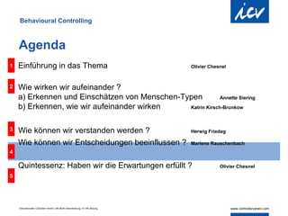 Behavioural Controlling



    Agenda
1   Einführung in das Thema                                                     Olivier Chesnel



2   Wie wirken wir aufeinander ?
    a) Erkennen und Einschätzen von Menschen-Typen          Annette Siering

    b) Erkennen, wie wir aufeinander wirken    Katrin Kirsch-Brunkow



3   Wie können wir verstanden werden ?                                          Herwig Friedag

    Wie können wir Entscheidungen beeinflussen ?                                Marlene Rauschenbach
4

    Quintessenz: Haben wir die Erwartungen erfüllt ?                                        Olivier Chesnel

5




    Internationaler Controller Verein | AK Berlin-Brandenburg | 51.AK-Sitzung
 