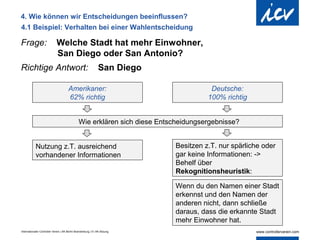 4. Wie können wir Entscheidungen beeinflussen?
4.1 Beispiel: Verhalten bei einer Wahlentscheidung

Frage:                       Welche Stadt hat mehr Einwohner,
                             San Diego oder San Antonio?
Richtige Antwort:                                               San Diego

                                       Amerikaner:                                     Deutsche:
                                       62% richtig                                    100% richtig


                                               Wie erklären sich diese Entscheidungsergebnisse?


            Nutzung z.T. ausreichend                                        Besitzen z.T. nur spärliche oder
            vorhandener Informationen                                       gar keine Informationen: ->
                                                                            Behelf über
                                                                            Rekognitionsheuristik:

                                                                            Wenn du den Namen einer Stadt
                                                                            erkennst und den Namen der
                                                                            anderen nicht, dann schließe
                                                                            daraus, dass die erkannte Stadt
                                                                            mehr Einwohner hat.
Internationaler Controller Verein | AK Berlin-Brandenburg | 51.AK-Sitzung
 