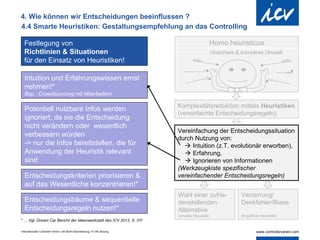 4. Wie können wir Entscheidungen beeinflussen ?
4.4 Smarte Heuristiken: Gestaltungsempfehlung an das Controlling

  Festlegung von                                                                             Homo heuristicus
  Richtlinien & Situationen                                                                      Unsichere & komplexe Umwelt
  für den Einsatz von Heuristiken!

  Intuition und Erfahrungswissen ernst
  nehmen!*
  Bsp.: Crowdsourcing mit Mitarbeitern

                                                                            Komplexitätsreduktion mittels Heuristiken
  Potentiell nutzbare Infos werden
                                                                            (vereinfachte Entscheidungsregeln):
  ignoriert, da sie die Entscheidung
  nicht verändern oder wesentlich
                                                                            Vereinfachung der Entscheidungssituation
  verbessern würden
                                                                            durch Nutzung von:
  -> nur die Infos bereitstellen, die für                                      Intuition (z.T. evolutionär erworben),
  Anwendung der Heuristik relevant                                             Erfahrung,
  sind                                                                         Ignorieren von Informationen
                                                                            (Werkzeugkiste spezifischer
  Entscheidungskriterien priorisieren &                                     vereinfachender Entscheidungsregeln)
  auf das Wesentliche konzentrieren!*
                                                                            Wahl einer zufrie-              Verzerrung/
  Entscheidungsbäume & sequentielle                                         denstellenden                   Denkfehler/Biase
  Entscheidungsregeln nutzen!*                                              Alternative                      d
                                                                            (smarte Heuristik)              (kognitive Heuristik)
* … Vgl. Dream Car Bericht der Ideenwerkstatt des ICV 2012, S. 31f

Internationaler Controller Verein | AK Berlin-Brandenburg | 51.AK-Sitzung
 