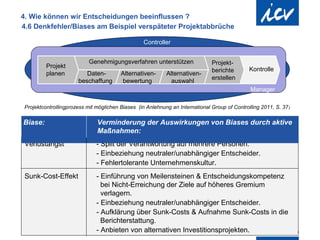 4. Wie können wir Entscheidungen beeinflussen ?
4.6 Denkfehler/Biases am Beispiel verspäteter Projektabbrüche

                                                                                    Controller


                                                        Genehmigungsverfahren unterstützen                  Projekt-
                    Projekt
                                                                                                            berichte    Kontrolle
                    planen                        Daten-                    Alternativen-   Alternativen-
                                                                                                            erstellen
                                               beschaffung                  bewertung         auswahl
                                                                                                                        Manager

  Projektcontrollingprozess mit möglichen Biases (in Anlehnung an International Group of Controlling 2011, S. 37 )

 Biase:                                                        Verminderung der Auswirkungen von Biases durch aktive
                                                               Maßnahmen:
  Verlustangst                                                - Split der Verantwortung auf mehrere Personen.
                                                              - Einbeziehung neutraler/unabhängiger Entscheider.
                                                              - Fehlertolerante Unternehmenskultur.
  Sunk-Cost-Effekt                                            - Einführung von Meilensteinen & Entscheidungskompetenz
                                                                bei Nicht-Erreichung der Ziele auf höheres Gremium
                                                                verlagern.
                                                              - Einbeziehung neutraler/unabhängiger Entscheider.
                                                              - Aufklärung über Sunk-Costs & Aufnahme Sunk-Costs in die
                                                                Berichterstattung.
                                                              - Anbieten von alternativen Investitionsprojekten.
Internationaler Controller Verein | AK Berlin-Brandenburg | 51.AK-Sitzung
 