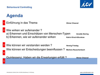 Behavioural Controlling



    Agenda
1   Einführung in das Thema                                                     Olivier Chesnel



2   Wie wirken wir aufeinander ?
    a) Erkennen und Einschätzen von Menschen-Typen          Annette Siering

    b) Erkennen, wie wir aufeinander wirken    Katrin Kirsch-Brunkow



3   Wie können wir verstanden werden ?                                          Herwig Friedag

    Wie können wir Entscheidungen beeinflussen ?                                Marlene Rauschenbach
4

    Quintessenz: Haben wir die Erwartungen erfüllt ?                                        Olivier Chesnel

5




    Internationaler Controller Verein | AK Berlin-Brandenburg | 51.AK-Sitzung
 