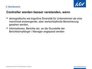 5. Quintessenz

Controller werden besser verstanden, wenn
 demografische wie kognitive Diversität für Unternehmen als eine
  manchmal anstrengende, aber wertschöpfende Bereicherung
  gesehen werden,
 Informationen, Berichte etc. an die Grundstile der
  Berichtsempfänger / Manager angepasst werden




Internationaler Controller Verein | AK Berlin-Brandenburg | 51.AK-Sitzung
 