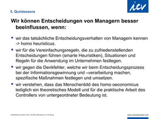 5. Quintessenz

Wir können Entscheidungen von Managern besser
 beeinflussen, wenn:

 wir das tatsächliche Entscheidungsverhalten von Managern kennen
  -> homo heuristicus.
 wir für die Vereinfachungsregeln, die zu zufriedenstellenden
  Entscheidungen führen (smarte Heuristiken), Situationen und
  Regeln für die Anwendung im Unternehmen festlegen.
 wir gegen die Denkfehler, welche wir beim Entscheidungsprozess
  bei der Informationsgewinnung und –verarbeitung machen,
  spezifische Maßnahmen festlegen und umsetzen.
 wir verstehen, dass das Menschenbild des homo oeconomicus
  lediglich ein theoretisches Modell und für die praktische Arbeit des
  Controllers von untergeordneter Bedeutung ist.



Internationaler Controller Verein | AK Berlin-Brandenburg | 51.AK-Sitzung
 