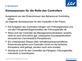 5. Quintessenz

Konsequenzen für die Rolle des Controllers

Ausgehend von den Erkenntnissen des Behavioural Controlling
  sehen
wir folgende Konsequenzen für den Controller in der Praxis:

 Die Aufgaben des Controllers hängen vom Führungskontext und
  von den Fähigkeiten/Eigenschaften der Führungskräfte ab
 Wenn sich der Controller als Managementunterstützer versteht,
  heißt es auch eine aktive ggf. unbequeme Counterpartfunktion
  einzunehmen (verschiedene Perspektiven)
 Ein umfassendes Wissen über verhaltenswissenschaftliche
  Erkenntnisse gehört zum Controller (nicht nur die fachliche
  Kompetenz wird gefragt, sondern auch eine soziale)
 Wichtig ist auch für den Controller die Fähigkeit, Führungskräfte
  individuell zu beeinflussen

Internationaler Controller Verein | AK Berlin-Brandenburg | 51.AK-Sitzung
 