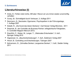 5. Quintessenz

Literaturhinweise (I)
 Ariely, D.: Fühlen nützt nichts, hilft aber: Warum wir uns immer wieder unvernünftig
       verhalten
 Covey, St.: Schnelligkeit durch Vertrauen, 3. Auflage 2011
 Dammann, G.: Narzissten, Egomanen, Psychopathen in der Führungsetage,
       1. Auflage 2007
 Dobelli, R., „Die Kunst des klaren Denkens“, Carl Hanser Verlag München, 2011
 Drewniok, B.: der Controller als Business Partner: erfolgskritische Fähigkeiten,
       in: Controller Magazin Mai/Juni 2012.
 Eisenführ, F., Weber, M., Langer, T., „Rationales Entscheiden“, 5. Aufl.,
       Springer Verlag 2010
 Gigerenzer, G., „Bauchentscheidungen“, 7. Aufl., Goldmann Verlag 2007
 Hirsch, B.: Controlling und Entscheidungen, Tübingen 2007
 Kahnemann, D., „Schnelles Denken, Langsames Denken“, 1. Aufl., Siedler Verlag
       2011




Internationaler Controller Verein | AK Berlin-Brandenburg | 51.AK-Sitzung
 