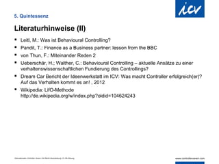 5. Quintessenz

Literaturhinweise (II)
      Leitl, M.: Was ist Behavioural Controlling?
      Pandit, T.: Finance as a Business partner: lesson from the BBC
      von Thun, F.: Miteinander Reden 2
      Ueberschär, H.; Walther, C.: Behavioural Controlling – aktuelle Ansätze zu einer
       verhaltenswissenschaftlichen Fundierung des Controllings?
 Dream Car Bericht der Ideenwerkstatt im ICV: Was macht Controller erfolgreich(er)?
       Auf das Verhalten kommt es an! , 2012
 Wikipedia: LifO-Methode
       http://de.wikipedia.org/w/index.php?oldid=104624243




Internationaler Controller Verein | AK Berlin-Brandenburg | 51.AK-Sitzung
 