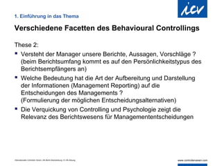 1. Einführung in das Thema

Verschiedene Facetten des Behavioural Controllings

These 2:
 Versteht der Manager unsere Berichte, Aussagen, Vorschläge ?
  (beim Berichtsumfang kommt es auf den Persönlichkeitstypus des
  Berichtsempfängers an)
 Welche Bedeutung hat die Art der Aufbereitung und Darstellung
  der Informationen (Management Reporting) auf die
  Entscheidungen des Managements ?
  (Formulierung der möglichen Entscheidungsalternativen)
 Die Verquickung von Controlling und Psychologie zeigt die
  Relevanz des Berichtswesens für Managemententscheidungen




Internationaler Controller Verein | AK Berlin-Brandenburg | 51.AK-Sitzung
 