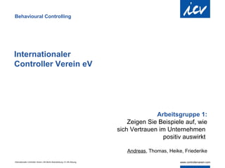 Behavioural Controlling




Internationaler
Controller Verein eV




                                                                                          Arbeitsgruppe 1:
                                                                                Zeigen Sie Beispiele auf, wie
                                                                            sich Vertrauen im Unternehmen
                                                                                            positiv auswirkt

                                                                               Andreas, Thomas, Heike, Friederike

Internationaler Controller Verein | AK Berlin-Brandenburg | 51.AK-Sitzung
 