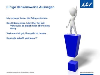 Einige denkenswerte Aussagen


Ich vertraue Ihnen, die Zahlen stimmen

Das Unternehmen / der Chef hat kein
   Vertrauen, es bleibt ihnen aber nichts
   übrig

Vertrauen ist gut, Kontrolle ist besser

Kontrolle schafft vertrauen !?




Internationaler Controller Verein | AK Berlin-Brandenburg | 51.AK-Sitzung
 