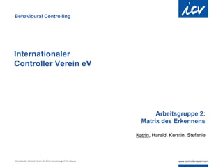 Behavioural Controlling




Internationaler
Controller Verein eV




                                                                                   Arbeitsgruppe 2:
                                                                              Matrix des Erkennens

                                                                            Katrin, Harald, Kerstin, Stefanie




Internationaler Controller Verein | AK Berlin-Brandenburg | 51.AK-Sitzung
 