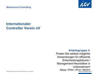 Behavioural Controlling




Internationaler
Controller Verein eV




                                                                                      Arbeitsgruppe 3:
                                                                            Finden Sie weitere mögliche
                                                                             Anwendungen für effiziente
                                                                                 Entscheidungsbäume /
                                                                             Management-Heuristiken in
                                                                                         Unternehmen!
                                                                               Rainer, Walter, Olivier, Marlene
Internationaler Controller Verein | AK Berlin-Brandenburg | 51.AK-Sitzung
 