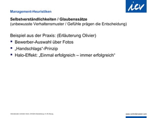 Management-Heuristiken

Selbstverständlichkeiten / Glaubenssätze
(unbewusste Verhaltensmuster / Gefühle prägen die Entscheidung)

Beispiel aus der Praxis: (Erläuterung Olivier)
 Bewerber-Auswahl über Fotos
 „Handschlags“-Prinzip
 Halo-Effekt: „Einmal erfolgreich – immer erfolgreich“




Internationaler Controller Verein | AK Berlin-Brandenburg | 51.AK-Sitzung
 