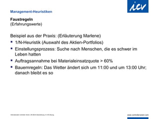 Management-Heuristiken

Faustregeln
(Erfahrungswerte)

Beispiel aus der Praxis: (Erläuterung Marlene)
 1/N-Heuristik (Auswahl des Aktien-Portfolios)
 Einstellungsprozess: Suche nach Menschen, die es schwer im
  Leben hatten
 Auftragsannahme bei Materialeinsatzquote > 60%
 Bauernregeln: Das Wetter ändert sich um 11:00 und um 13:00 Uhr;
  danach bleibt es so




Internationaler Controller Verein | AK Berlin-Brandenburg | 51.AK-Sitzung
 