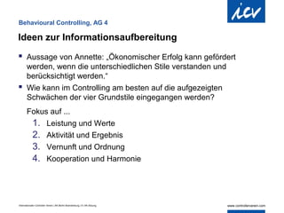 Behavioural Controlling, AG 4

Ideen zur Informationsaufbereitung

 Aussage von Annette: „Ökonomischer Erfolg kann gefördert
  werden, wenn die unterschiedlichen Stile verstanden und
  berücksichtigt werden.“
 Wie kann im Controlling am besten auf die aufgezeigten
  Schwächen der vier Grundstile eingegangen werden?
       Fokus auf ...
        1. Leistung und Werte
        2. Aktivität und Ergebnis
        3. Vernunft und Ordnung
        4. Kooperation und Harmonie



Internationaler Controller Verein | AK Berlin-Brandenburg | 51.AK-Sitzung
 