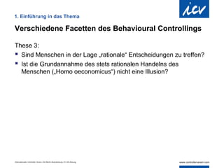 1. Einführung in das Thema

Verschiedene Facetten des Behavioural Controllings

These 3:
 Sind Menschen in der Lage „rationale“ Entscheidungen zu treffen?
 Ist die Grundannahme des stets rationalen Handelns des
  Menschen („Homo oeconomicus“) nicht eine Illusion?




Internationaler Controller Verein | AK Berlin-Brandenburg | 51.AK-Sitzung
 