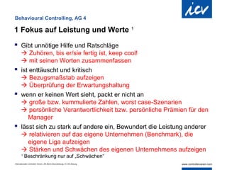 Behavioural Controlling, AG 4

1 Fokus auf Leistung und Werte 1

 Gibt unnötige Hilfe und Ratschläge
   Zuhören, bis er/sie fertig ist, keep cool!
   mit seinen Worten zusammenfassen
 ist enttäuscht und kritisch
   Bezugsmaßstab aufzeigen
   Überprüfung der Erwartungshaltung
 wenn er keinen Wert sieht, packt er nicht an
   große bzw. kummulierte Zahlen, worst case-Szenarien
   persönliche Verantwortlichkeit bzw. persönliche Prämien für den
     Manager
 lässt sich zu stark auf andere ein, Bewundert die Leistung anderer
   relativieren auf das eigene Unternehmen (Benchmark), die
     eigene Liga aufzeigen
   Stärken und Schwächen des eigenen Unternehmens aufzeigen
       1
           Beschränkung nur auf „Schwächen“
Internationaler Controller Verein | AK Berlin-Brandenburg | 51.AK-Sitzung
 