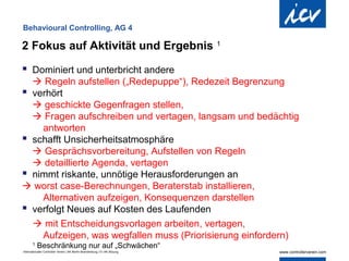 Behavioural Controlling, AG 4

2 Fokus auf Aktivität und Ergebnis                                          1


 Dominiert und unterbricht andere
   Regeln aufstellen („Redepuppe“), Redezeit Begrenzung
 verhört
   geschickte Gegenfragen stellen,
   Fragen aufschreiben und vertagen, langsam und bedächtig
    antworten
 schafft Unsicherheitsatmosphäre
   Gesprächsvorbereitung, Aufstellen von Regeln
   detaillierte Agenda, vertagen
 nimmt riskante, unnötige Herausforderungen an
 worst case-Berechnungen, Beraterstab installieren,
    Alternativen aufzeigen, Konsequenzen darstellen
 verfolgt Neues auf Kosten des Laufenden
   mit Entscheidungsvorlagen arbeiten, vertagen,
    Aufzeigen, was wegfallen muss (Priorisierung einfordern)
       1
           Beschränkung nur auf „Schwächen“
Internationaler Controller Verein | AK Berlin-Brandenburg | 51.AK-Sitzung
 