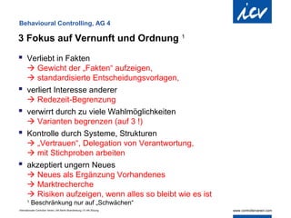 Behavioural Controlling, AG 4

3 Fokus auf Vernunft und Ordnung                                            1


 Verliebt in Fakten
        Gewicht der „Fakten“ aufzeigen,
        standardisierte Entscheidungsvorlagen,
      verliert Interesse anderer
        Redezeit-Begrenzung
      verwirrt durch zu viele Wahlmöglichkeiten
        Varianten begrenzen (auf 3 !)
      Kontrolle durch Systeme, Strukturen
        „Vertrauen“, Delegation von Verantwortung,
        mit Stichproben arbeiten
      akzeptiert ungern Neues
        Neues als Ergänzung Vorhandenes
        Marktrecherche
        Risiken aufzeigen, wenn alles so bleibt wie es ist
       1
           Beschränkung nur auf „Schwächen“
Internationaler Controller Verein | AK Berlin-Brandenburg | 51.AK-Sitzung
 