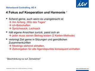 Behavioural Controlling, AG 4

4 Fokus auf Kooperation und Harmonie 1

 Scherzt gerne, auch wenn es unangebracht ist
   Am Anfang „Witz des Tages“
   ich-Botschaften
   Sprüchesack, Lachsack
 hält eigene Ansichten zurück, passt sich an
   jeder muss seinen Beitrag leisten (2 Karten-Methode)
 verbringt Zeit gerne in Sitzungen und gemütlichen
  Zusammenkünften
   Meetings stehend abhalten,
   Zeitvorgaben für alle Agendapunkte konsequent einhalten


1
    Beschränkung nur auf „Schwächen“



Internationaler Controller Verein | AK Berlin-Brandenburg | 51.AK-Sitzung
 